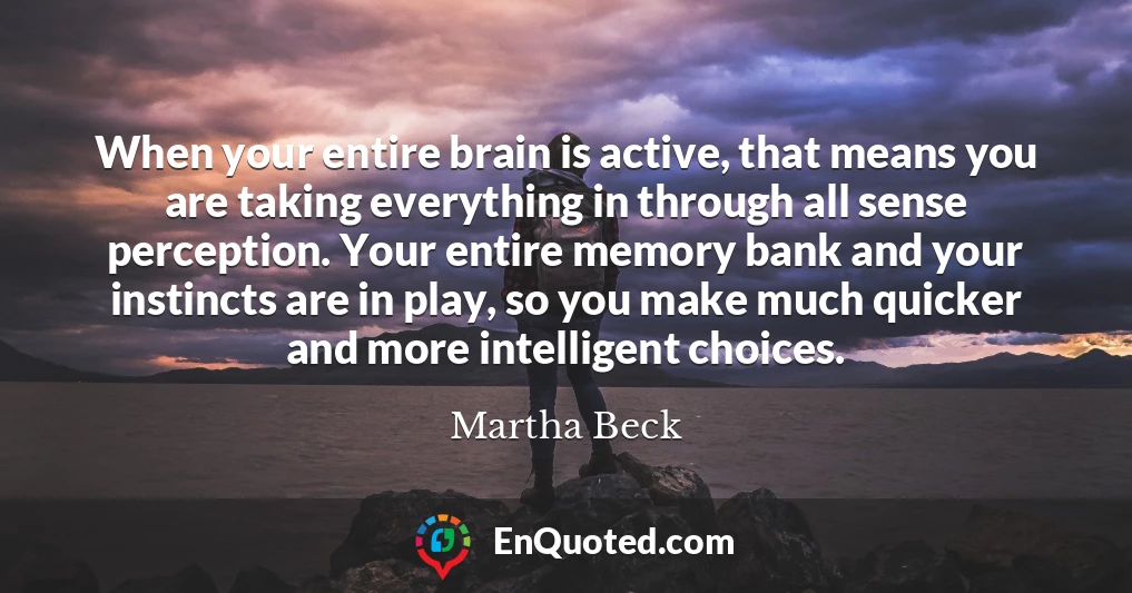 When your entire brain is active, that means you are taking everything in through all sense perception. Your entire memory bank and your instincts are in play, so you make much quicker and more intelligent choices.