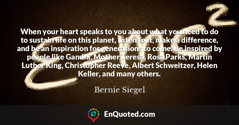 When your heart speaks to you about what you need to do to sustain life on this planet, listen to it, make a difference, and be an inspiration for generations to come. Be inspired by people like Gandhi, Mother Teresa, Rosa Parks, Martin Luther King, Christopher Reeve, Albert Schweitzer, Helen Keller, and many others.