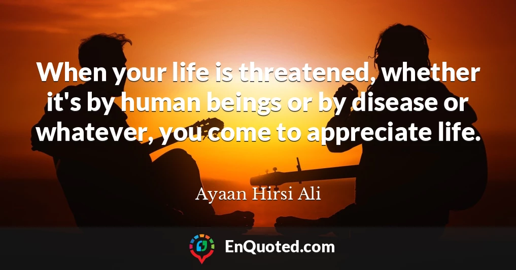 When your life is threatened, whether it's by human beings or by disease or whatever, you come to appreciate life.