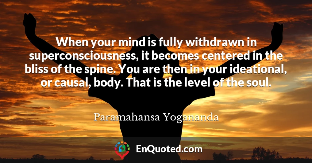 When your mind is fully withdrawn in superconsciousness, it becomes centered in the bliss of the spine. You are then in your ideational, or causal, body. That is the level of the soul.