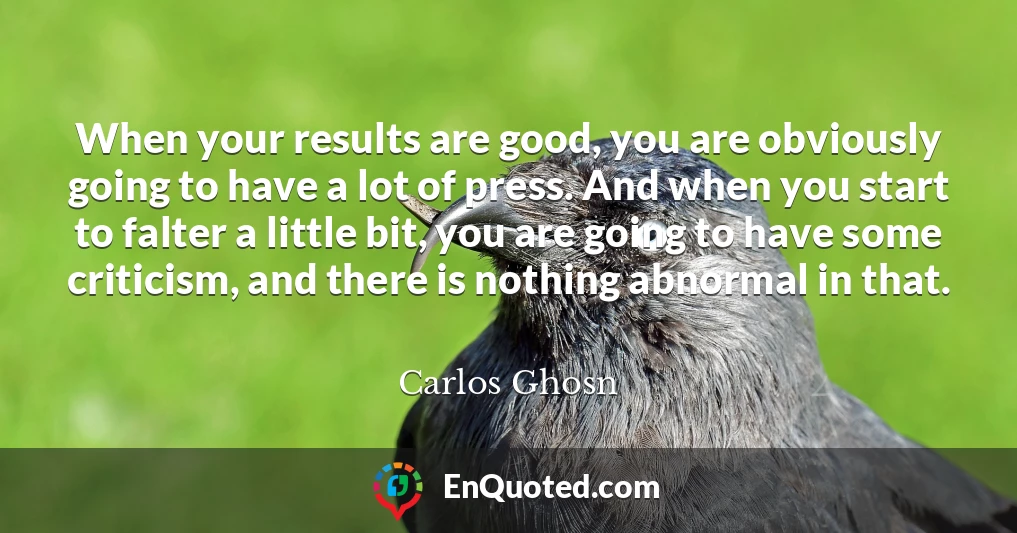 When your results are good, you are obviously going to have a lot of press. And when you start to falter a little bit, you are going to have some criticism, and there is nothing abnormal in that.