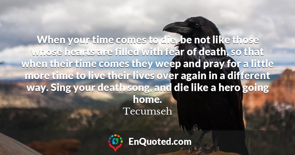 When your time comes to die, be not like those whose hearts are filled with fear of death, so that when their time comes they weep and pray for a little more time to live their lives over again in a different way. Sing your death song, and die like a hero going home.