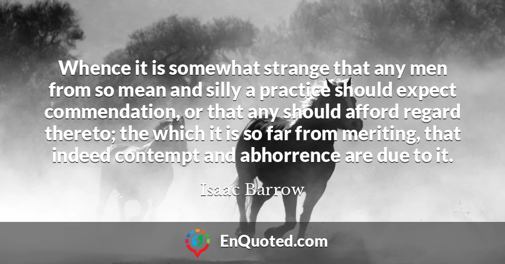 Whence it is somewhat strange that any men from so mean and silly a practice should expect commendation, or that any should afford regard thereto; the which it is so far from meriting, that indeed contempt and abhorrence are due to it.