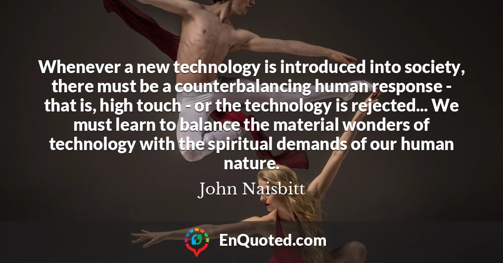 Whenever a new technology is introduced into society, there must be a counterbalancing human response - that is, high touch - or the technology is rejected... We must learn to balance the material wonders of technology with the spiritual demands of our human nature.