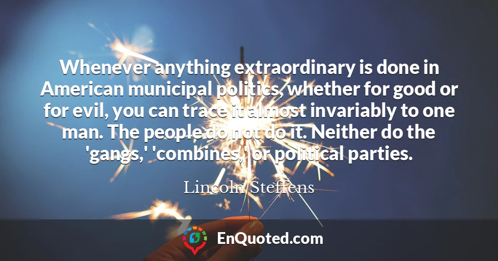 Whenever anything extraordinary is done in American municipal politics, whether for good or for evil, you can trace it almost invariably to one man. The people do not do it. Neither do the 'gangs,' 'combines,' or political parties.