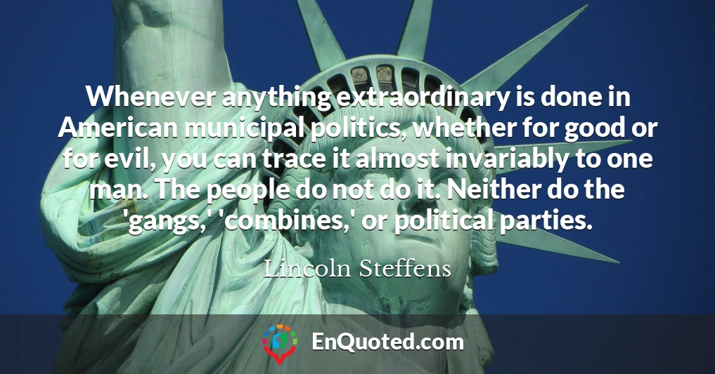 Whenever anything extraordinary is done in American municipal politics, whether for good or for evil, you can trace it almost invariably to one man. The people do not do it. Neither do the 'gangs,' 'combines,' or political parties.