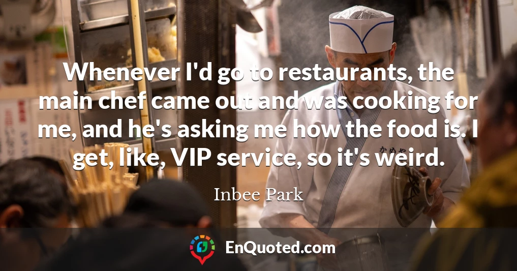 Whenever I'd go to restaurants, the main chef came out and was cooking for me, and he's asking me how the food is. I get, like, VIP service, so it's weird.