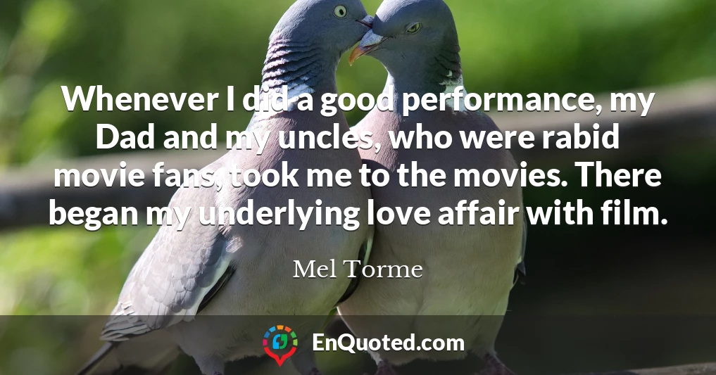 Whenever I did a good performance, my Dad and my uncles, who were rabid movie fans, took me to the movies. There began my underlying love affair with film.