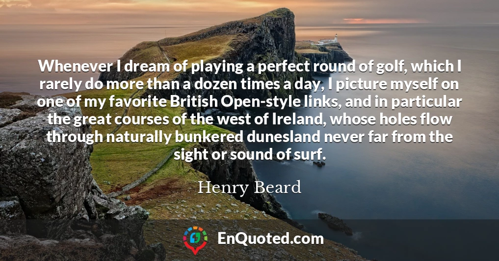 Whenever I dream of playing a perfect round of golf, which I rarely do more than a dozen times a day, I picture myself on one of my favorite British Open-style links, and in particular the great courses of the west of Ireland, whose holes flow through naturally bunkered dunesland never far from the sight or sound of surf.