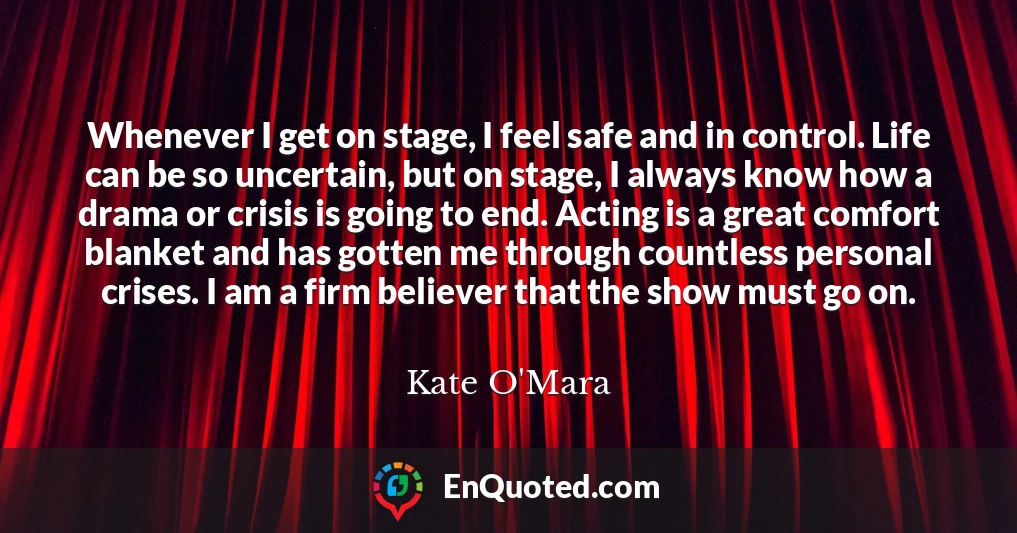 Whenever I get on stage, I feel safe and in control. Life can be so uncertain, but on stage, I always know how a drama or crisis is going to end. Acting is a great comfort blanket and has gotten me through countless personal crises. I am a firm believer that the show must go on.