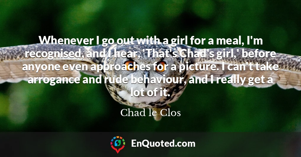 Whenever I go out with a girl for a meal, I'm recognised, and I hear, 'That's Chad's girl,' before anyone even approaches for a picture. I can't take arrogance and rude behaviour, and I really get a lot of it.
