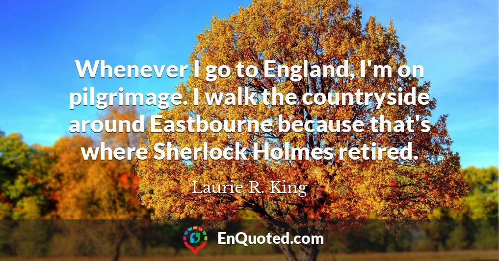 Whenever I go to England, I'm on pilgrimage. I walk the countryside around Eastbourne because that's where Sherlock Holmes retired.