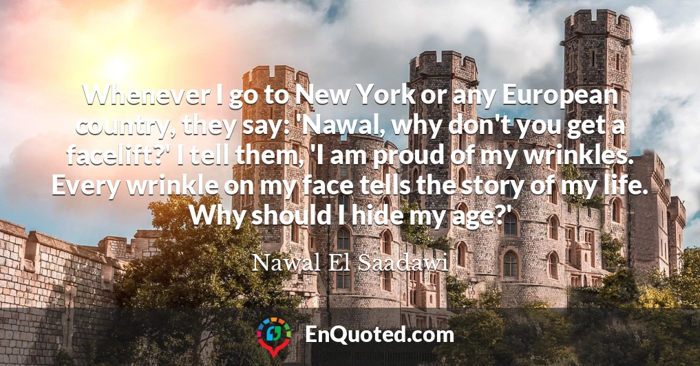 Whenever I go to New York or any European country, they say: 'Nawal, why don't you get a facelift?' I tell them, 'I am proud of my wrinkles. Every wrinkle on my face tells the story of my life. Why should I hide my age?'