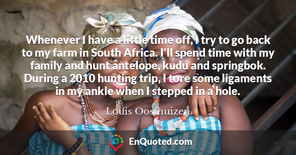 Whenever I have a little time off, I try to go back to my farm in South Africa. I'll spend time with my family and hunt antelope, kudu and springbok. During a 2010 hunting trip, I tore some ligaments in my ankle when I stepped in a hole.