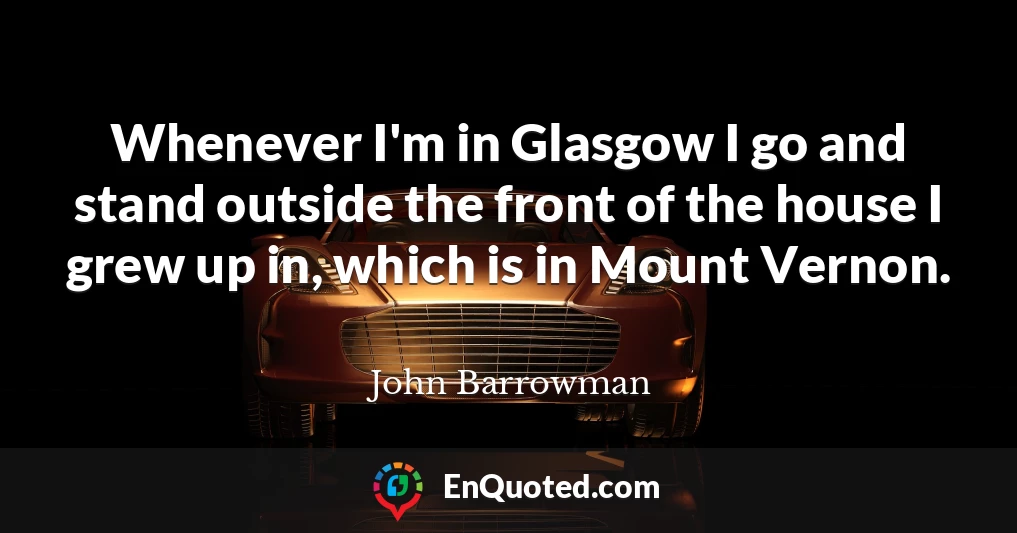 Whenever I'm in Glasgow I go and stand outside the front of the house I grew up in, which is in Mount Vernon.