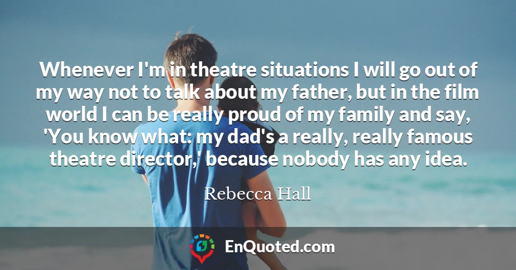 Whenever I'm in theatre situations I will go out of my way not to talk about my father, but in the film world I can be really proud of my family and say, 'You know what: my dad's a really, really famous theatre director,' because nobody has any idea.