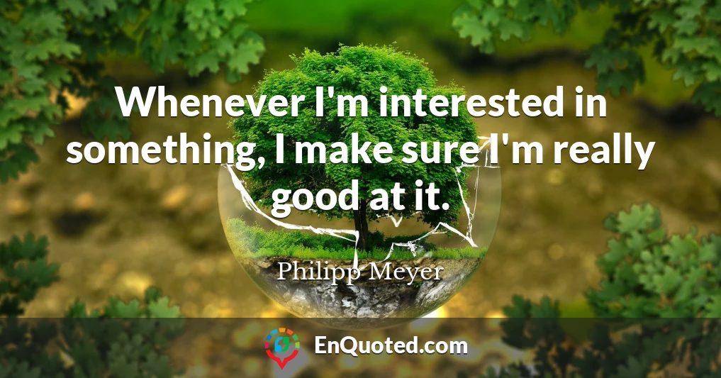 Whenever I'm interested in something, I make sure I'm really good at it.