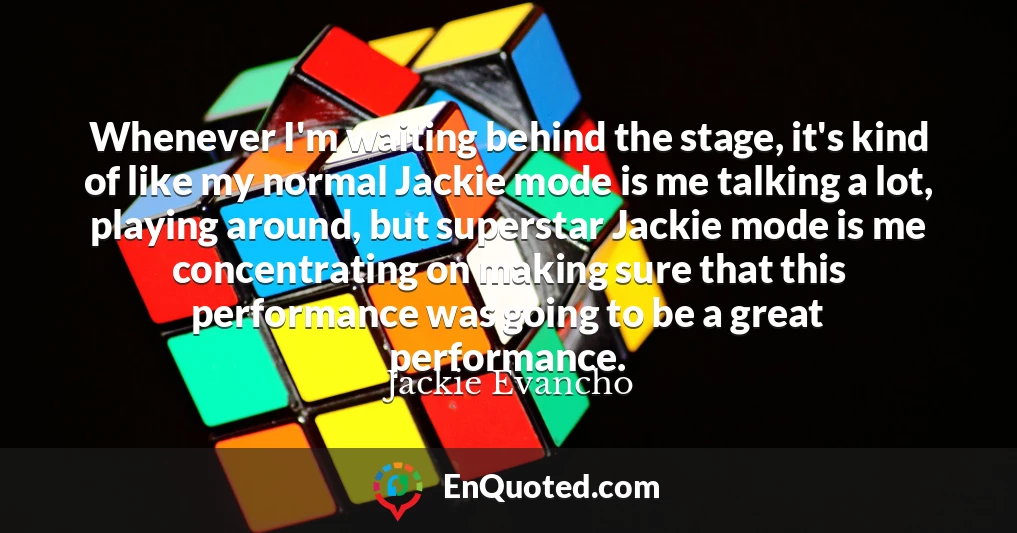 Whenever I'm waiting behind the stage, it's kind of like my normal Jackie mode is me talking a lot, playing around, but superstar Jackie mode is me concentrating on making sure that this performance was going to be a great performance.