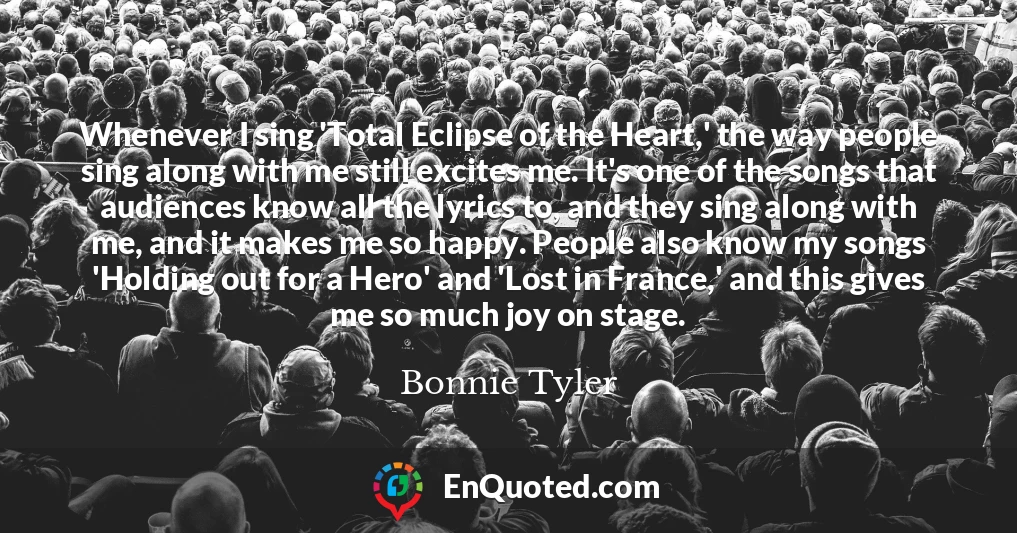 Whenever I sing 'Total Eclipse of the Heart,' the way people sing along with me still excites me. It's one of the songs that audiences know all the lyrics to, and they sing along with me, and it makes me so happy. People also know my songs 'Holding out for a Hero' and 'Lost in France,' and this gives me so much joy on stage.