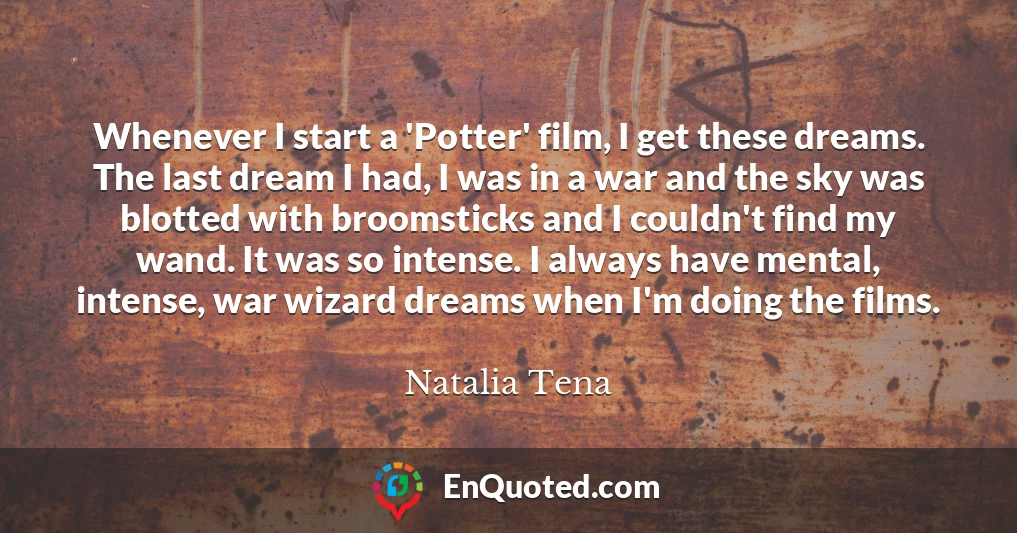 Whenever I start a 'Potter' film, I get these dreams. The last dream I had, I was in a war and the sky was blotted with broomsticks and I couldn't find my wand. It was so intense. I always have mental, intense, war wizard dreams when I'm doing the films.