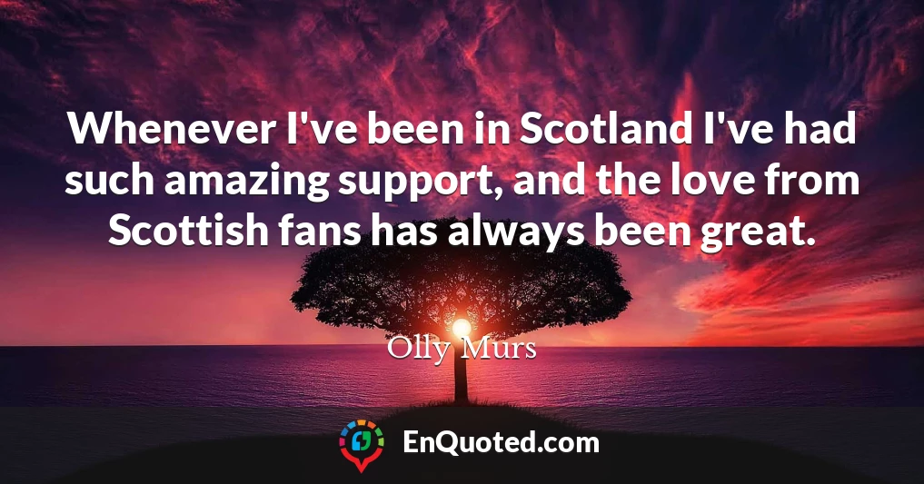 Whenever I've been in Scotland I've had such amazing support, and the love from Scottish fans has always been great.
