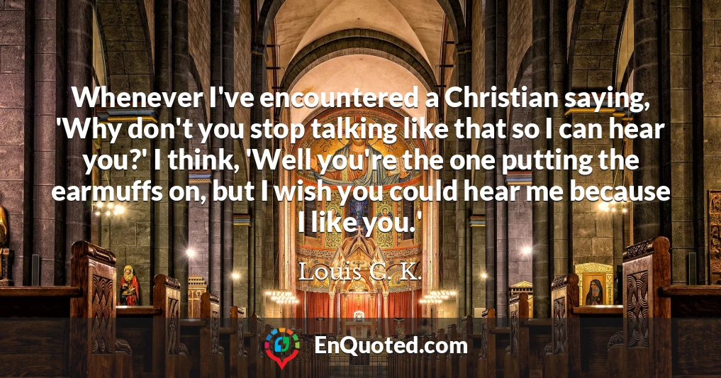 Whenever I've encountered a Christian saying, 'Why don't you stop talking like that so I can hear you?' I think, 'Well you're the one putting the earmuffs on, but I wish you could hear me because I like you.'