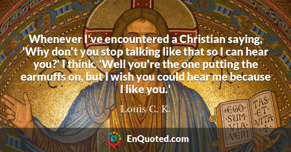 Whenever I've encountered a Christian saying, 'Why don't you stop talking like that so I can hear you?' I think, 'Well you're the one putting the earmuffs on, but I wish you could hear me because I like you.'