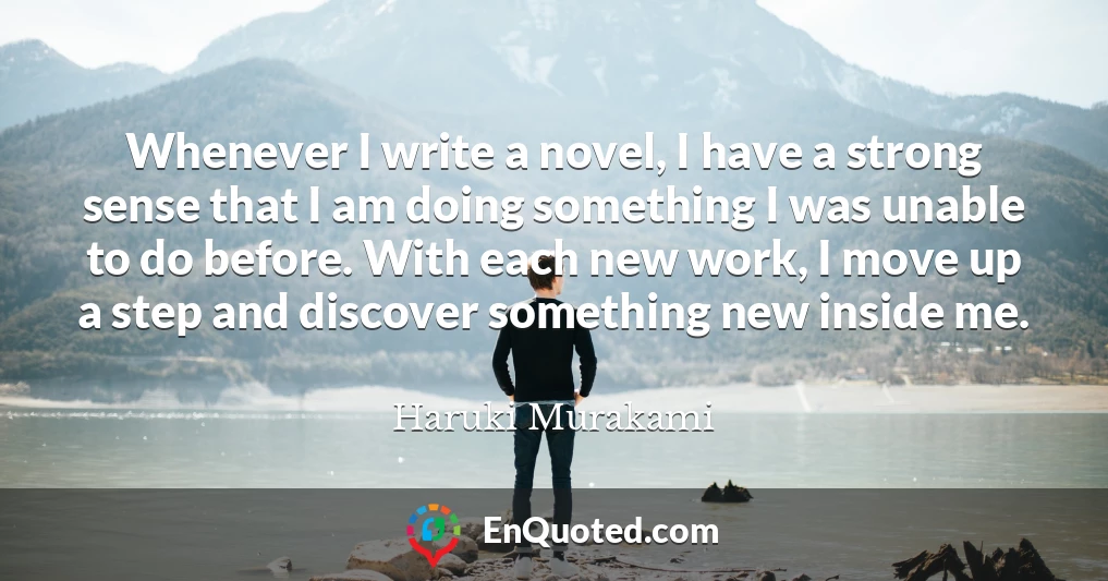 Whenever I write a novel, I have a strong sense that I am doing something I was unable to do before. With each new work, I move up a step and discover something new inside me.