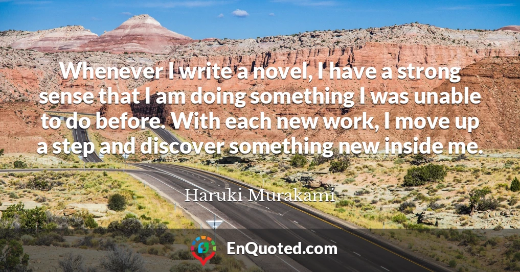 Whenever I write a novel, I have a strong sense that I am doing something I was unable to do before. With each new work, I move up a step and discover something new inside me.