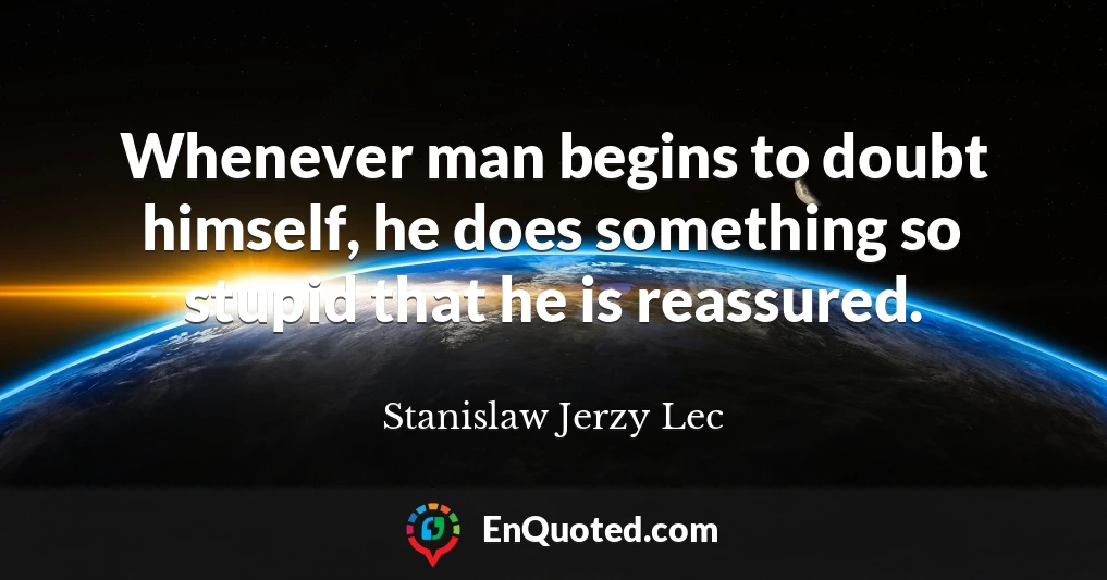 Whenever man begins to doubt himself, he does something so stupid that he is reassured.