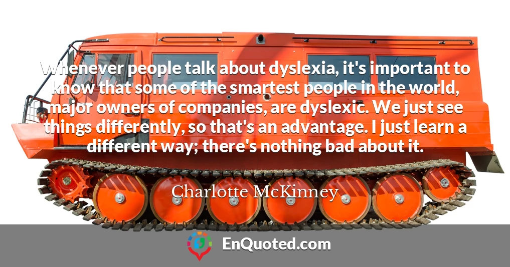Whenever people talk about dyslexia, it's important to know that some of the smartest people in the world, major owners of companies, are dyslexic. We just see things differently, so that's an advantage. I just learn a different way; there's nothing bad about it.