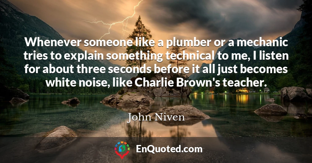 Whenever someone like a plumber or a mechanic tries to explain something technical to me, I listen for about three seconds before it all just becomes white noise, like Charlie Brown's teacher.