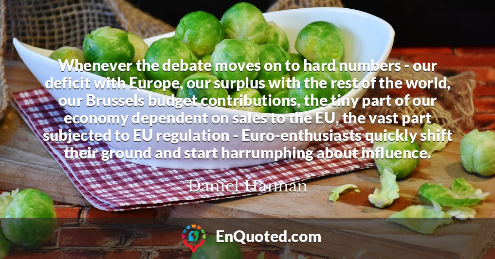 Whenever the debate moves on to hard numbers - our deficit with Europe, our surplus with the rest of the world, our Brussels budget contributions, the tiny part of our economy dependent on sales to the EU, the vast part subjected to EU regulation - Euro-enthusiasts quickly shift their ground and start harrumphing about influence.