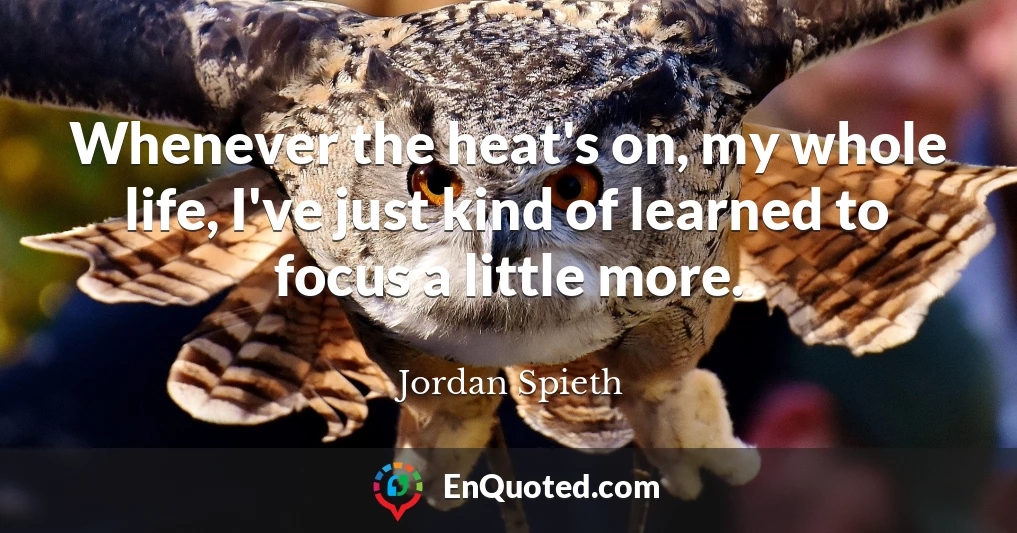 Whenever the heat's on, my whole life, I've just kind of learned to focus a little more.