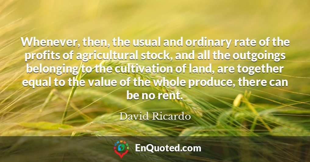 Whenever, then, the usual and ordinary rate of the profits of agricultural stock, and all the outgoings belonging to the cultivation of land, are together equal to the value of the whole produce, there can be no rent.