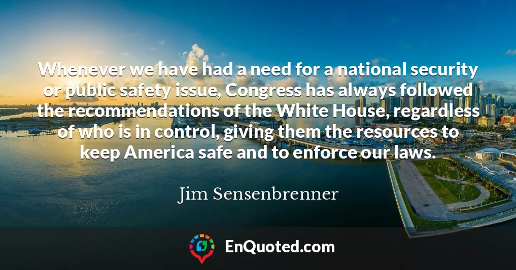 Whenever we have had a need for a national security or public safety issue, Congress has always followed the recommendations of the White House, regardless of who is in control, giving them the resources to keep America safe and to enforce our laws.