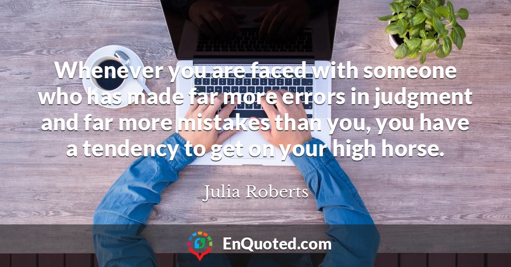 Whenever you are faced with someone who has made far more errors in judgment and far more mistakes than you, you have a tendency to get on your high horse.