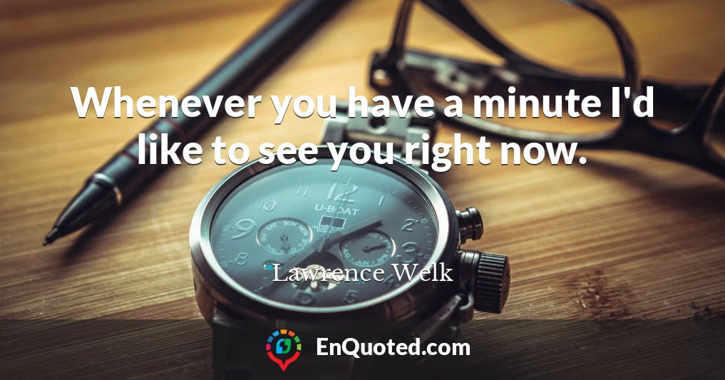 Whenever you have a minute I'd like to see you right now.