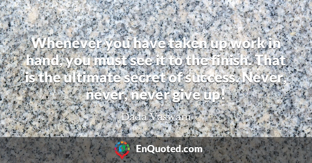 Whenever you have taken up work in hand, you must see it to the finish. That is the ultimate secret of success. Never, never, never give up!
