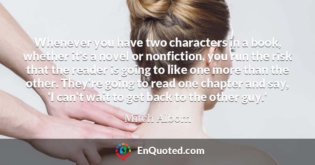 Whenever you have two characters in a book, whether it's a novel or nonfiction, you run the risk that the reader is going to like one more than the other. They're going to read one chapter and say, 'I can't wait to get back to the other guy.'