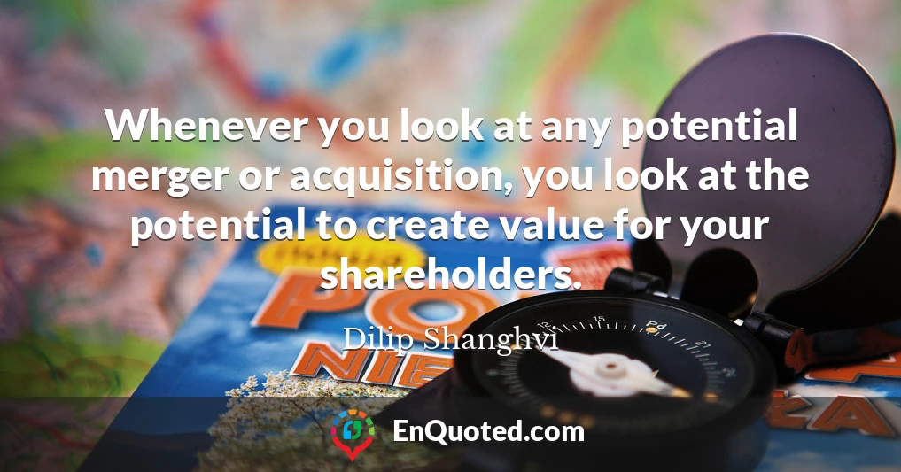 Whenever you look at any potential merger or acquisition, you look at the potential to create value for your shareholders.