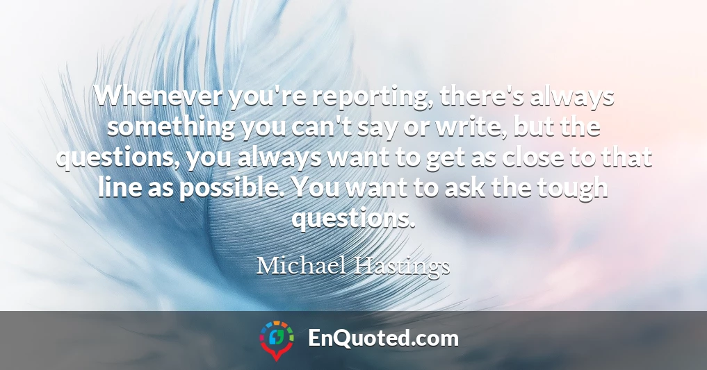 Whenever you're reporting, there's always something you can't say or write, but the questions, you always want to get as close to that line as possible. You want to ask the tough questions.