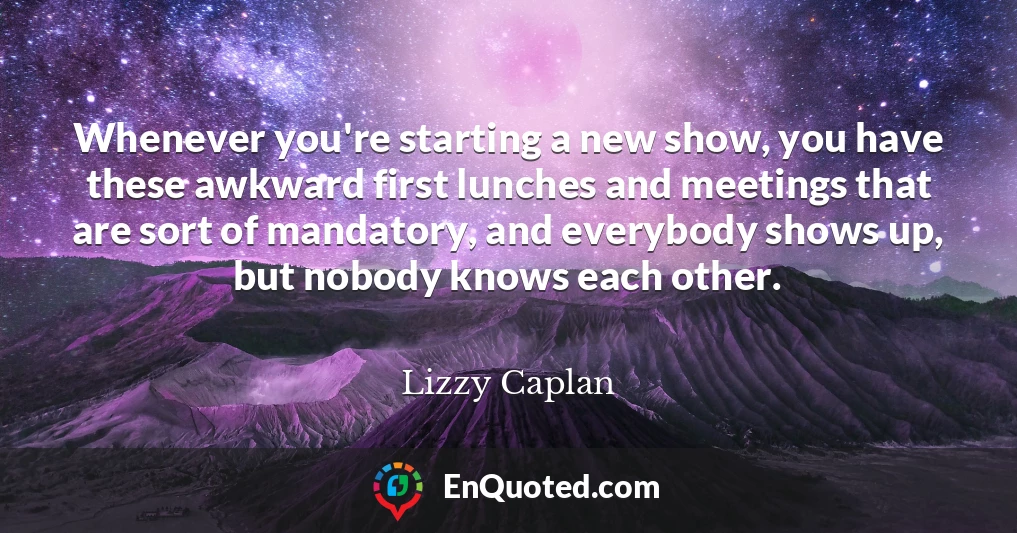 Whenever you're starting a new show, you have these awkward first lunches and meetings that are sort of mandatory, and everybody shows up, but nobody knows each other.