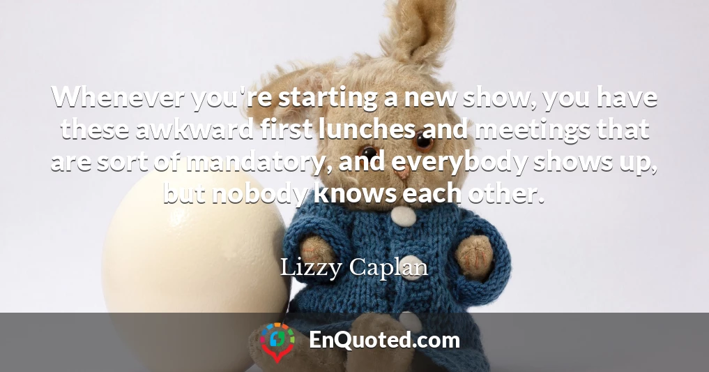 Whenever you're starting a new show, you have these awkward first lunches and meetings that are sort of mandatory, and everybody shows up, but nobody knows each other.