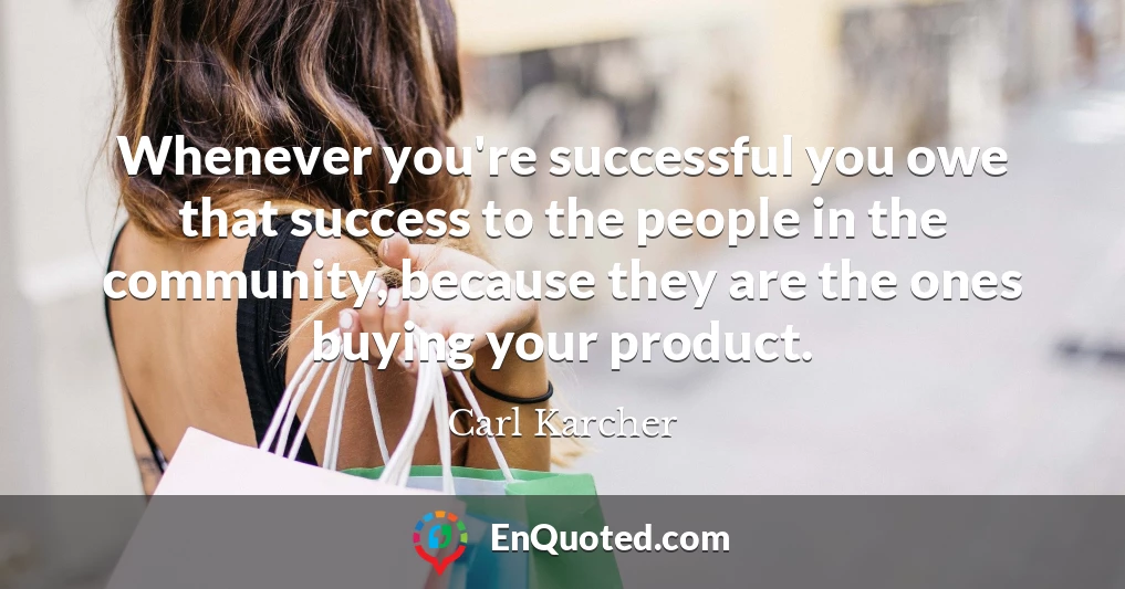 Whenever you're successful you owe that success to the people in the community, because they are the ones buying your product.