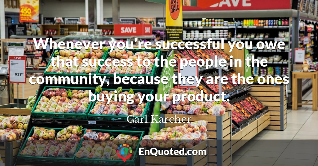 Whenever you're successful you owe that success to the people in the community, because they are the ones buying your product.