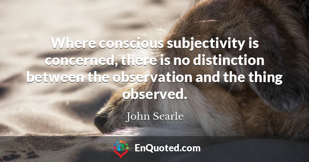 Where conscious subjectivity is concerned, there is no distinction between the observation and the thing observed.