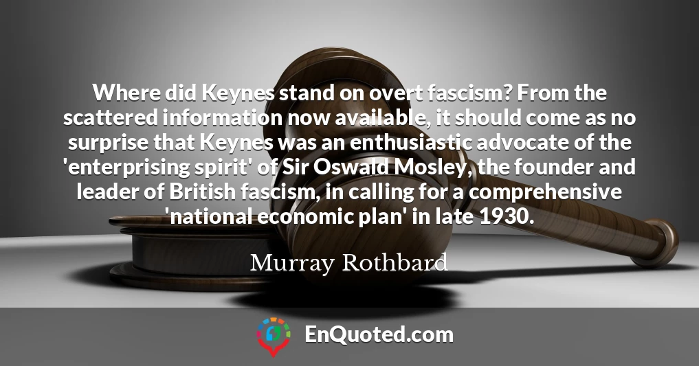 Where did Keynes stand on overt fascism? From the scattered information now available, it should come as no surprise that Keynes was an enthusiastic advocate of the 'enterprising spirit' of Sir Oswald Mosley, the founder and leader of British fascism, in calling for a comprehensive 'national economic plan' in late 1930.