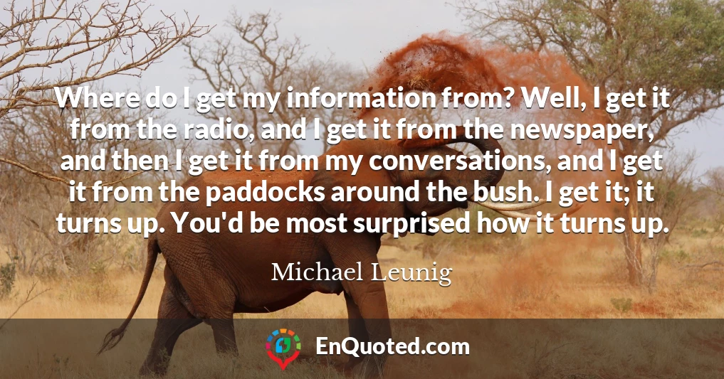 Where do I get my information from? Well, I get it from the radio, and I get it from the newspaper, and then I get it from my conversations, and I get it from the paddocks around the bush. I get it; it turns up. You'd be most surprised how it turns up.