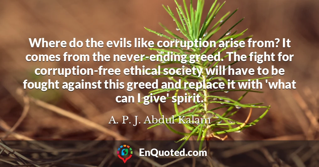 Where do the evils like corruption arise from? It comes from the never-ending greed. The fight for corruption-free ethical society will have to be fought against this greed and replace it with 'what can I give' spirit.